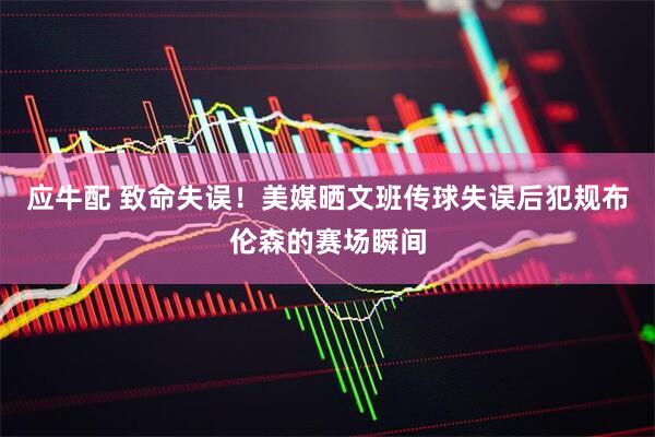 应牛配 致命失误！美媒晒文班传球失误后犯规布伦森的赛场瞬间