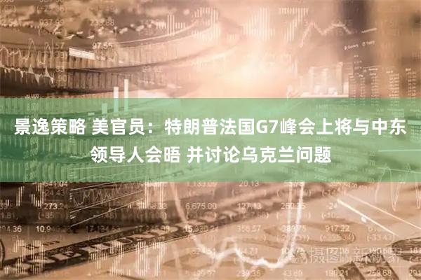 景逸策略 美官员：特朗普法国G7峰会上将与中东领导人会晤 并讨论乌克兰问题