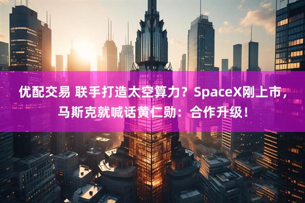 优配交易 联手打造太空算力？SpaceX刚上市，马斯克就喊话黄仁勋：合作升级！