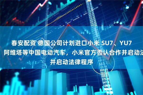 春安配资 德国公司计划进口小米 SU7、YU7、极氪、阿维塔等中国电动汽车，小米官方否认合作并启动法律程序