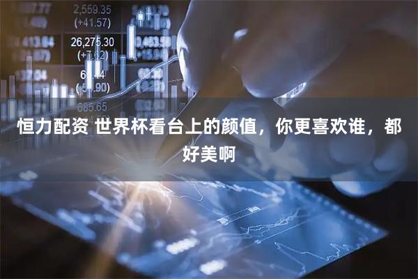 恒力配资 世界杯看台上的颜值，你更喜欢谁，都好美啊