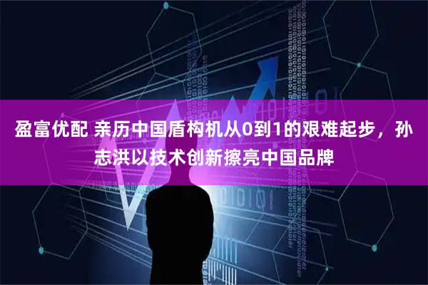 盈富优配 亲历中国盾构机从0到1的艰难起步，孙志洪以技术创新擦亮中国品牌