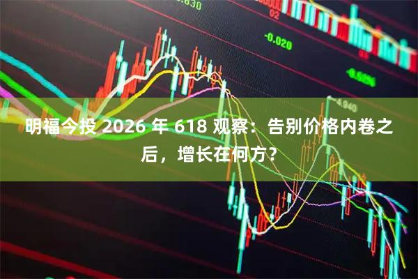 明福今投 2026 年 618 观察：告别价格内卷之后，增长在何方？