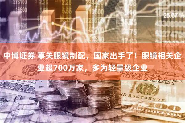 中博证券 事关眼镜制配，国家出手了！眼镜相关企业超700万家，多为轻量级企业