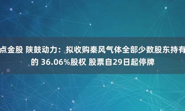 点金股 陕鼓动力：拟收购秦风气体全部少数股东持有的 36.06%股权 股票自29日起停牌