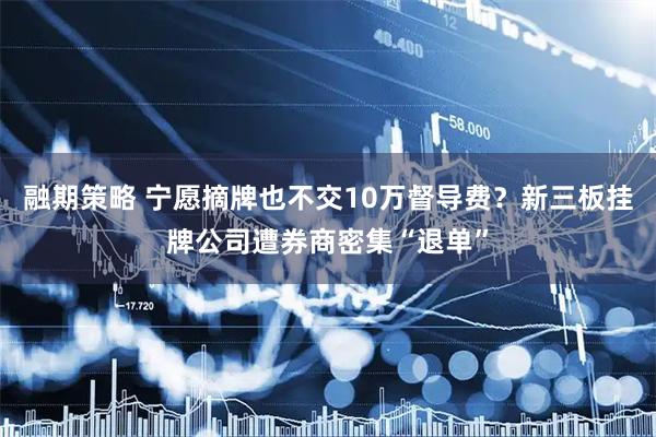 融期策略 宁愿摘牌也不交10万督导费？新三板挂牌公司遭券商密集“退单”