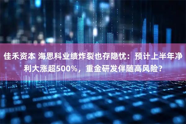 佳禾资本 海思科业绩炸裂也存隐忧：预计上半年净利大涨超500%，重金研发伴随高风险？
