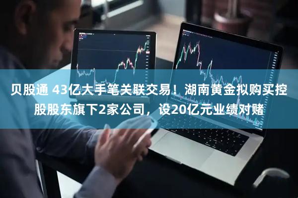 贝股通 43亿大手笔关联交易！湖南黄金拟购买控股股东旗下2家公司，设20亿元业绩对赌
