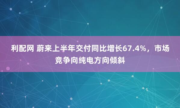 利配网 蔚来上半年交付同比增长67.4%，市场竞争向纯电方向倾斜