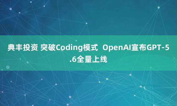 典丰投资 突破Coding模式  OpenAI宣布GPT-5.6全量上线