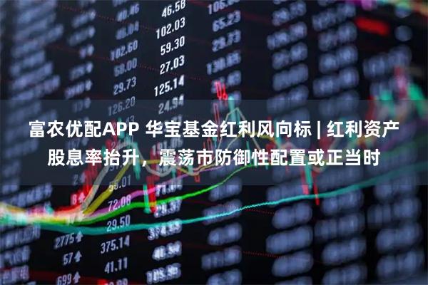 富农优配APP 华宝基金红利风向标 | 红利资产股息率抬升，震荡市防御性配置或正当时