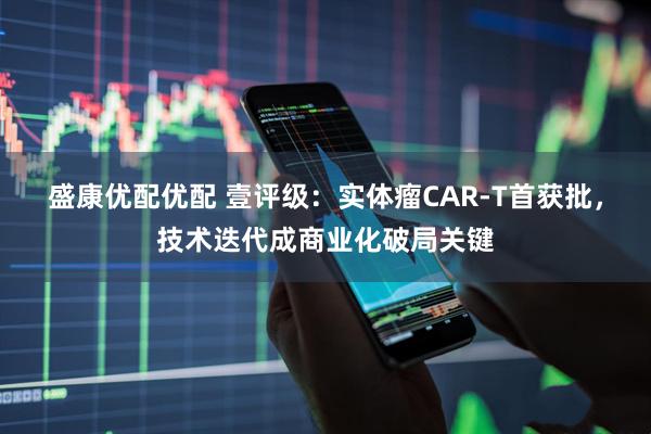 盛康优配优配 壹评级：实体瘤CAR-T首获批，技术迭代成商业化破局关键
