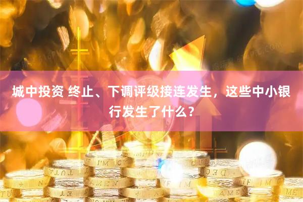 城中投资 终止、下调评级接连发生，这些中小银行发生了什么？