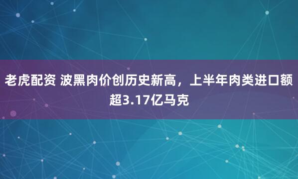 老虎配资 波黑肉价创历史新高，上半年肉类进口额超3.17亿马克