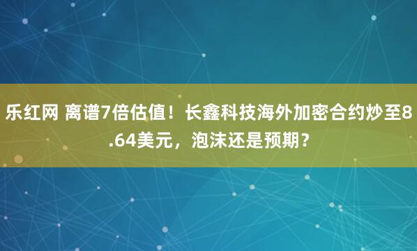 乐红网 离谱7倍估值！长鑫科技海外加密合约炒至8.64美元，泡沫还是预期？
