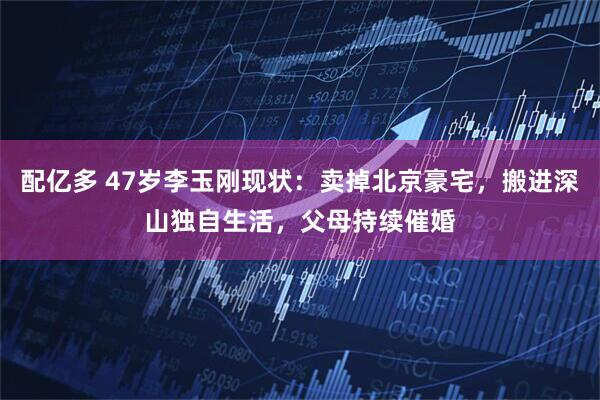配亿多 47岁李玉刚现状：卖掉北京豪宅，搬进深山独自生活，父母持续催婚