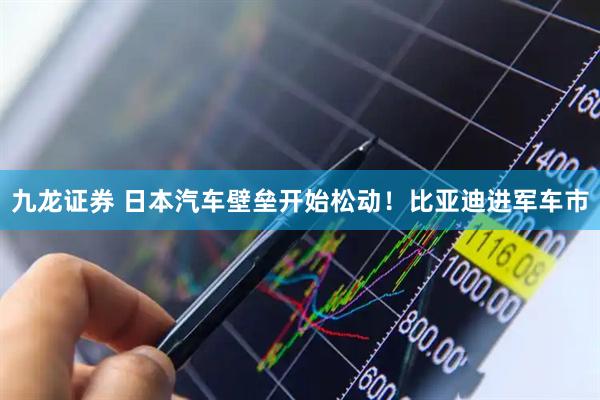 九龙证券 日本汽车壁垒开始松动！比亚迪进军车市