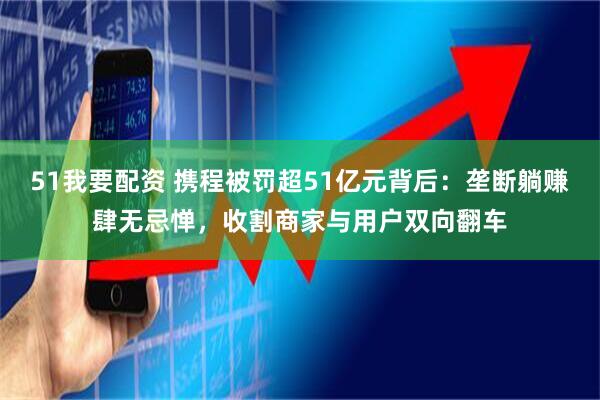 51我要配资 携程被罚超51亿元背后：垄断躺赚肆无忌惮，收割商家与用户双向翻车