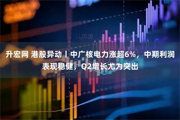 升宏网 港股异动丨中广核电力涨超6%，中期利润表现稳健，Q2增长尤为突出