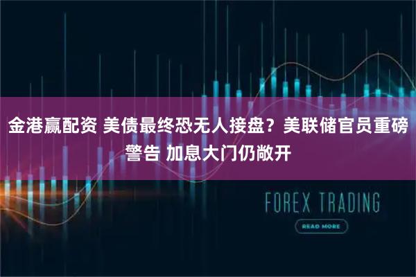 金港赢配资 美债最终恐无人接盘？美联储官员重磅警告 加息大门仍敞开