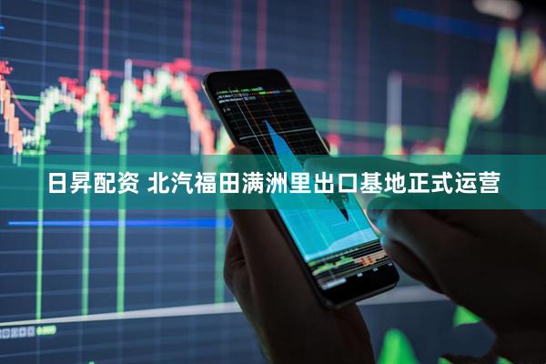 日昇配资 北汽福田满洲里出口基地正式运营