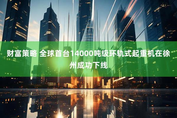 财富策略 全球首台14000吨级环轨式起重机在徐州成功下线
