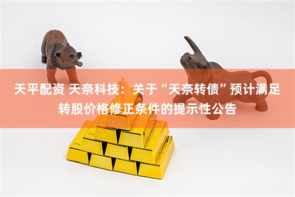 天平配资 天奈科技：关于“天奈转债”预计满足转股价格修正条件的提示性公告