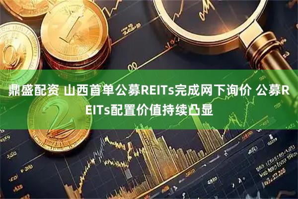 鼎盛配资 山西首单公募REITs完成网下询价 公募REITs配置价值持续凸显