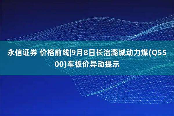 永信证券 价格前线|9月8日长治潞城动力煤(Q5500)车板价异动提示