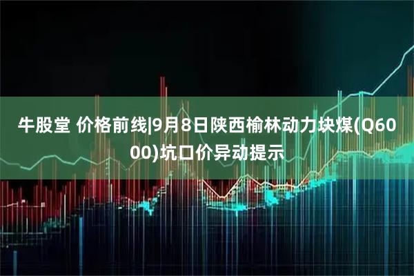 牛股堂 价格前线|9月8日陕西榆林动力块煤(Q6000)坑口价异动提示